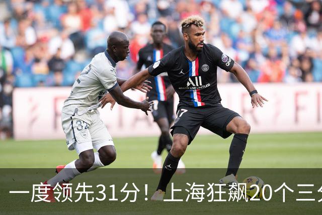 一度领先31分！上海狂飙20个三分打崩广东防线 卢伟末节放水还3-17