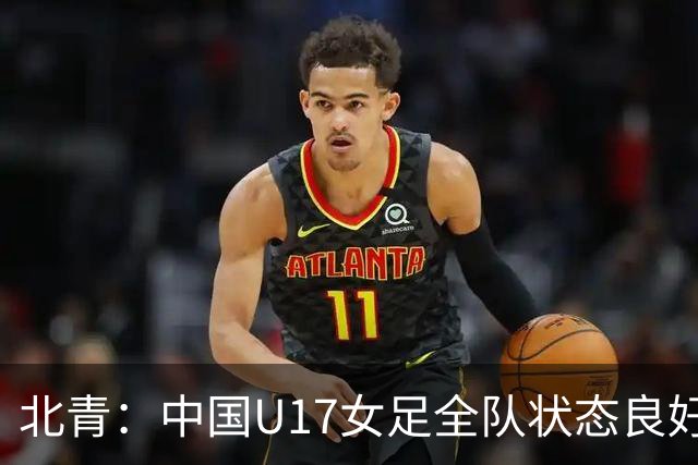 北青：中国U17女足全队状态良好，世界杯首战肯尼亚力争开门红