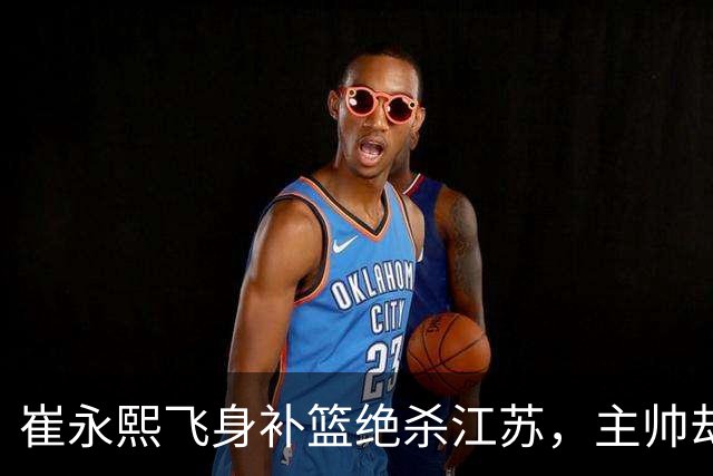 崔永熙飞身补篮绝杀江苏，主帅却说战术没安排他，崔永熙霸气回应