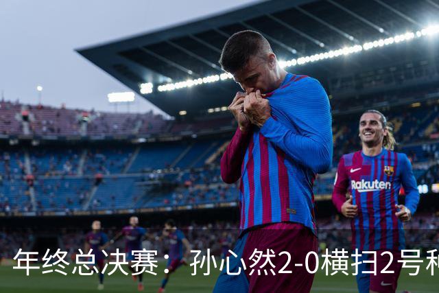 年终总决赛：孙心然2-0横扫2号种子 连续4场一盘未丢晋级决赛