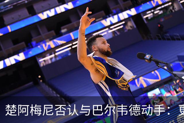 楚阿梅尼否认与巴尔韦德动手：更衣室小摩擦被放大成闹剧