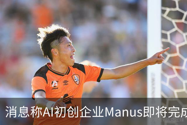 消息称AI初创企业Manus即将完成5亿美元融资，估值翻倍至40亿美元