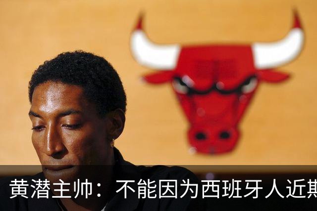 黄潜主帅：不能因为西班牙人近期陷入低谷就放松警惕