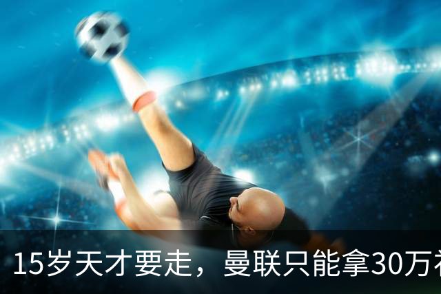 15岁天才要走，曼联只能拿30万补偿，皇马巴萨抢人